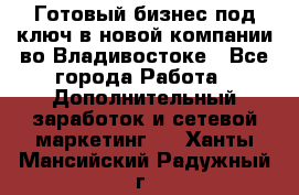 Готовый бизнес под ключ в новой компании во Владивостоке - Все города Работа » Дополнительный заработок и сетевой маркетинг   . Ханты-Мансийский,Радужный г.